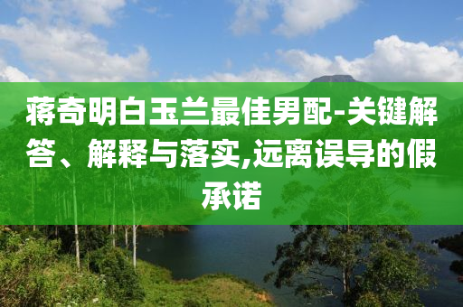 蔣奇明白玉蘭最佳男配-關(guān)鍵解答、解釋與落實(shí),遠(yuǎn)離誤導(dǎo)的假承諾