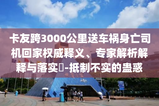 卡友跨3000公里送車禍身亡司機回家權威釋義、專家解析解釋與落實?-抵制不實的蠱惑