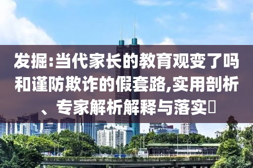 發(fā)掘:當代家長的教育觀變了嗎和謹防欺詐的假套路,實用剖析、專家解析解釋與落實?
