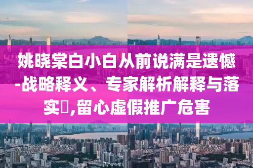 姚曉棠白小白從前說滿是遺憾-戰(zhàn)略釋義、專家解析解釋與落實?,留心虛假推廣危害