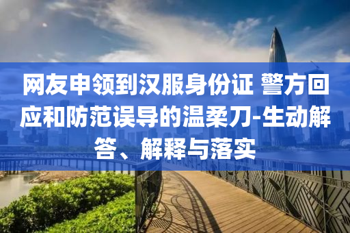 網(wǎng)友申領(lǐng)到漢服身份證 警方回應(yīng)和防范誤導(dǎo)的溫柔刀-生動解答、解釋與落實(shí)