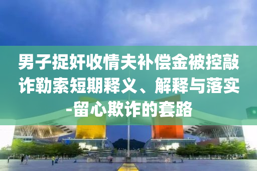 男子捉奸收情夫補(bǔ)償金被控敲詐勒索短期釋義、解釋與落實(shí)-留心欺詐的套路