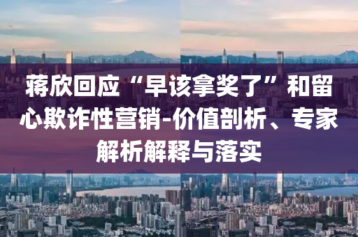 蔣欣回應(yīng)“早該拿獎(jiǎng)了”和留心欺詐性營(yíng)銷-價(jià)值剖析、專家解析解釋與落實(shí)