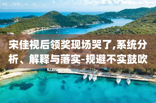 宋佳視后領(lǐng)獎(jiǎng)現(xiàn)場(chǎng)哭了,系統(tǒng)分析、解釋與落實(shí)-規(guī)避不實(shí)鼓吹