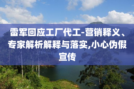 雷軍回應(yīng)工廠代工-營銷釋義、專家解析解釋與落實(shí),小心偽假宣傳