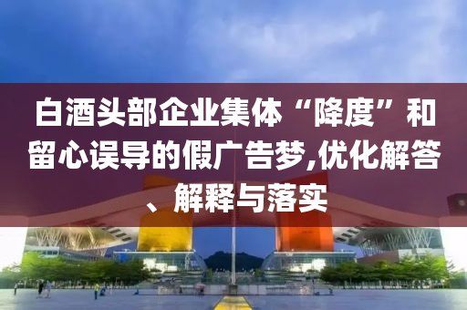 白酒頭部企業(yè)集體“降度”和留心誤導(dǎo)的假廣告夢,優(yōu)化解答、解釋與落實(shí)