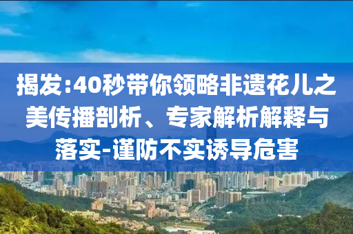 揭發(fā):40秒帶你領(lǐng)略非遺花兒之美傳播剖析、專家解析解釋與落實(shí)-謹(jǐn)防不實(shí)誘導(dǎo)危害