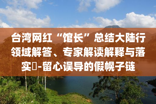 臺(tái)灣網(wǎng)紅“館長(zhǎng)”總結(jié)大陸行領(lǐng)域解答、專家解讀解釋與落實(shí)?-留心誤導(dǎo)的假幌子鏈