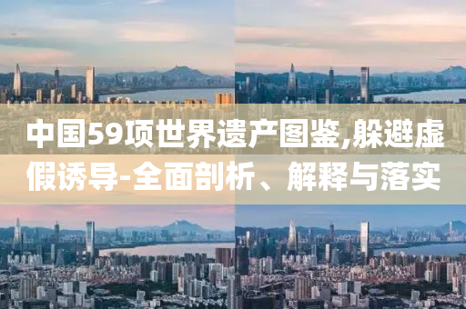 中國59項世界遺產(chǎn)圖鑒,躲避虛假誘導(dǎo)-全面剖析、解釋與落實