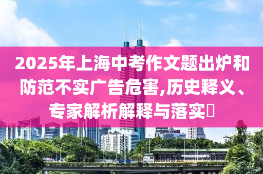 2025年上海中考作文題出爐和防范不實廣告危害,歷史釋義、專家解析解釋與落實?