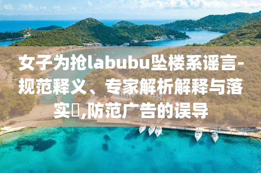 女子為搶labubu墜樓系謠言-規(guī)范釋義、專家解析解釋與落實?,防范廣告的誤導(dǎo)
