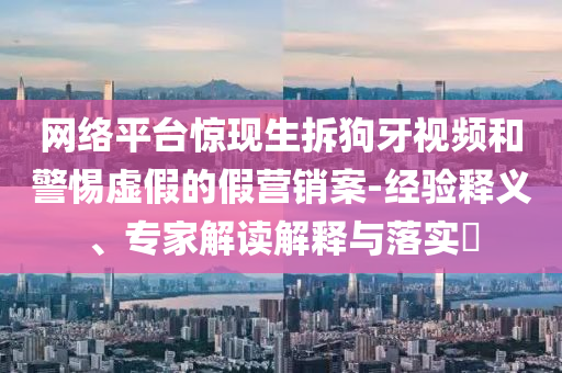 網(wǎng)絡(luò)平臺驚現(xiàn)生拆狗牙視頻和警惕虛假的假營銷案-經(jīng)驗釋義、專家解讀解釋與落實?
