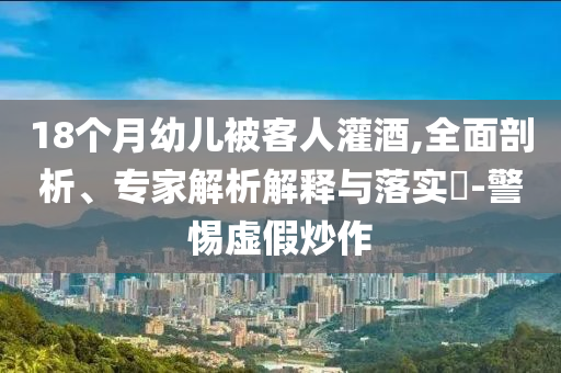 18個月幼兒被客人灌酒,全面剖析、專家解析解釋與落實?-警惕虛假炒作