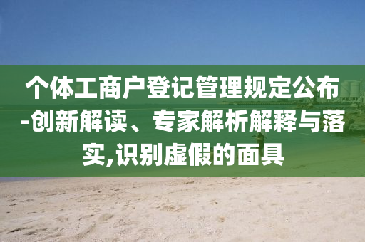 個體工商戶登記管理規(guī)定公布-創(chuàng)新解讀、專家解析解釋與落實,識別虛假的面具