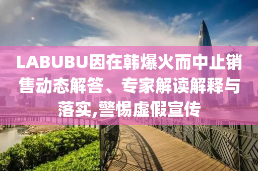 LABUBU因在韓爆火而中止銷售動態(tài)解答、專家解讀解釋與落實,警惕虛假宣傳