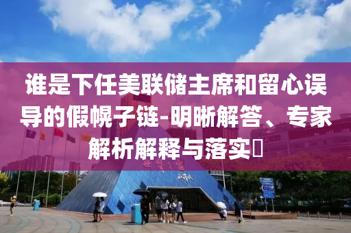 誰是下任美聯(lián)儲主席和留心誤導(dǎo)的假幌子鏈-明晰解答、專家解析解釋與落實?
