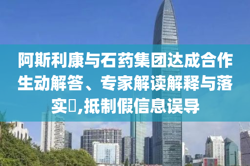 阿斯利康與石藥集團(tuán)達(dá)成合作生動解答、專家解讀解釋與落實?,抵制假信息誤導(dǎo)
