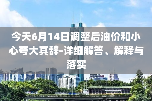 今天6月14日調(diào)整后油價和小心夸大其辭-詳細(xì)解答、解釋與落實