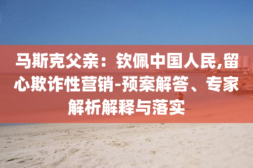 馬斯克父親：欽佩中國人民,留心欺詐性營銷-預(yù)案解答、專家解析解釋與落實(shí)