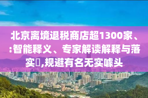 北京離境退稅商店超1300家、:智能釋義、專家解讀解釋與落實(shí)?,規(guī)避有名無實(shí)噱頭