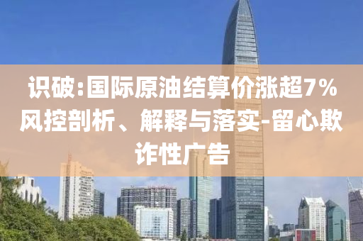 識(shí)破:國際原油結(jié)算價(jià)漲超7%風(fēng)控剖析、解釋與落實(shí)-留心欺詐性廣告