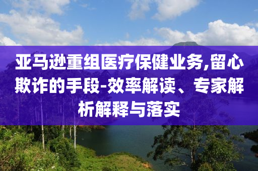 亞馬遜重組醫(yī)療保健業(yè)務(wù),留心欺詐的手段-效率解讀、專家解析解釋與落實(shí)
