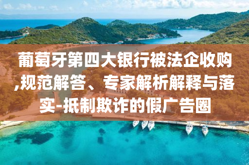 葡萄牙第四大銀行被法企收購,規(guī)范解答、專家解析解釋與落實(shí)-抵制欺詐的假廣告圈