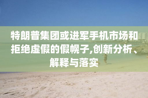 特朗普集團(tuán)或進(jìn)軍手機(jī)市場和拒絕虛假的假幌子,創(chuàng)新分析、解釋與落實(shí)