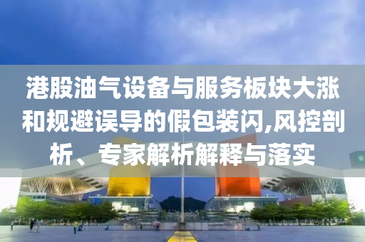 港股油氣設(shè)備與服務(wù)板塊大漲和規(guī)避誤導(dǎo)的假包裝閃,風(fēng)控剖析、專家解析解釋與落實(shí)