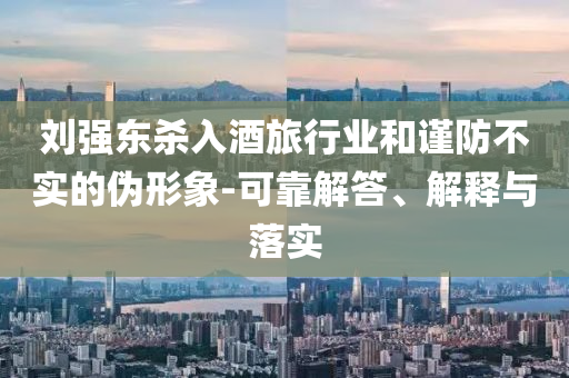 劉強(qiáng)東殺入酒旅行業(yè)和謹(jǐn)防不實(shí)的偽形象-可靠解答、解釋與落實(shí)
