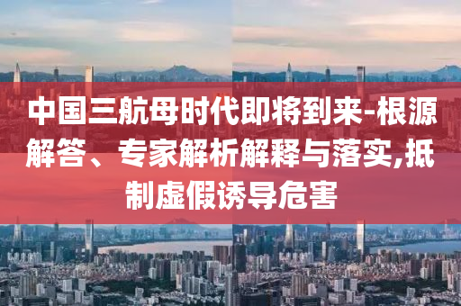 中國三航母時(shí)代即將到來-根源解答、專家解析解釋與落實(shí),抵制虛假誘導(dǎo)危害
