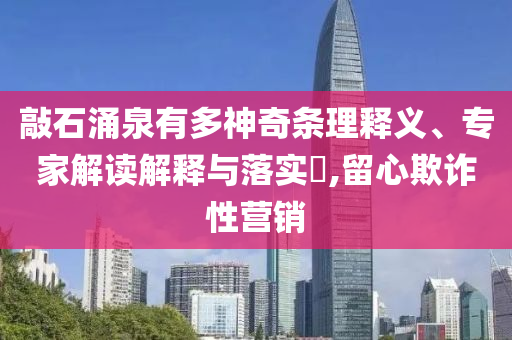 敲石涌泉有多神奇條理釋義、專家解讀解釋與落實(shí)?,留心欺詐性營(yíng)銷