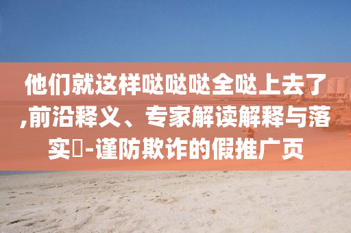 他們就這樣噠噠噠全噠上去了,前沿釋義、專家解讀解釋與落實(shí)?-謹(jǐn)防欺詐的假推廣頁(yè)