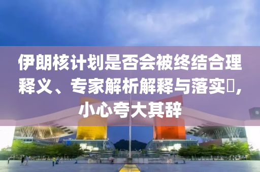 伊朗核計(jì)劃是否會(huì)被終結(jié)合理釋義、專家解析解釋與落實(shí)?,小心夸大其辭