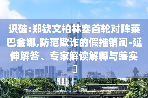 識破:鄭欽文柏林賽首輪對陣萊巴金娜,防范欺詐的假推銷詞-延伸解答、專家解讀解釋與落實(shí)?