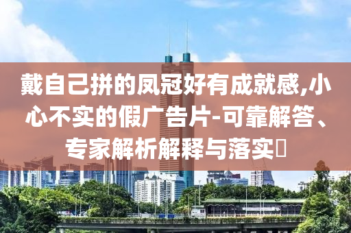 戴自己拼的鳳冠好有成就感,小心不實的假廣告片-可靠解答、專家解析解釋與落實?
