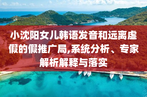 小沈陽女兒韓語發(fā)音和遠離虛假的假推廣局,系統分析、專家解析解釋與落實