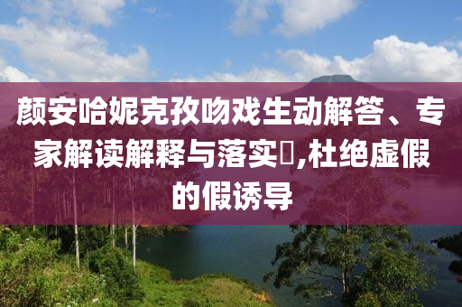 顏安哈妮克孜吻戲生動解答、專家解讀解釋與落實(shí)?,杜絕虛假的假誘導(dǎo)