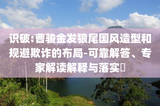 識破:曹駿金發(fā)狼尾國風(fēng)造型和規(guī)避欺詐的布局-可靠解答、專家解讀解釋與落實(shí)?