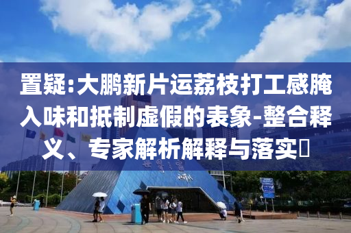 置疑:大鵬新片運(yùn)荔枝打工感腌入味和抵制虛假的表象-整合釋義、專家解析解釋與落實(shí)?