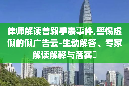 律師解讀曾毅手表事件,警惕虛假的假?gòu)V告云-生動(dòng)解答、專家解讀解釋與落實(shí)?