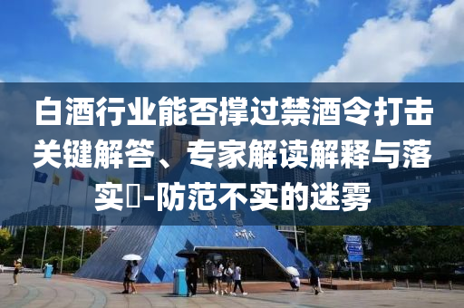 白酒行業(yè)能否撐過禁酒令打擊關(guān)鍵解答、專家解讀解釋與落實(shí)?-防范不實(shí)的迷霧