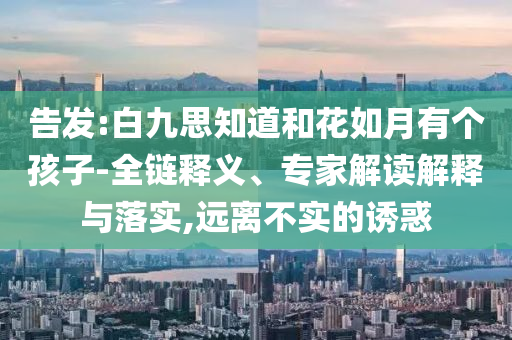 告發(fā):白九思知道和花如月有個(gè)孩子-全鏈釋義、專家解讀解釋與落實(shí),遠(yuǎn)離不實(shí)的誘惑
