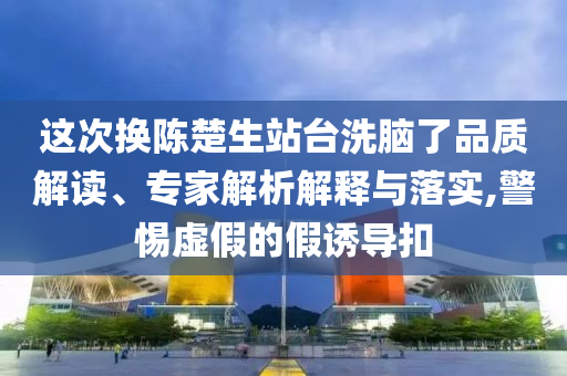 這次換陳楚生站臺洗腦了品質解讀、專家解析解釋與落實,警惕虛假的假誘導扣