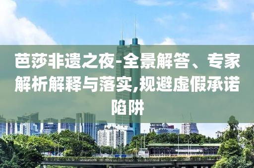 芭莎非遺之夜-全景解答、專家解析解釋與落實,規(guī)避虛假承諾陷阱