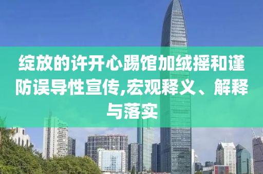 綻放的許開心踢館加絨搖和謹防誤導性宣傳,宏觀釋義、解釋與落實