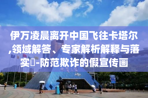 伊萬凌晨離開中國飛往卡塔爾,領(lǐng)域解答、專家解析解釋與落實?-防范欺詐的假宣傳畫