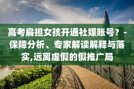 高考扁擔女孩開通社媒賬號？-保障分析、專家解讀解釋與落實,遠離虛假的假推廣局