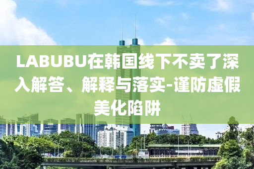 LABUBU在韓國線下不賣了深入解答、解釋與落實-謹防虛假美化陷阱