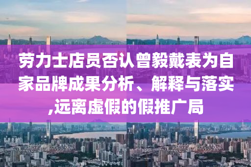 勞力士店員否認曾毅戴表為自家品牌成果分析、解釋與落實,遠離虛假的假推廣局